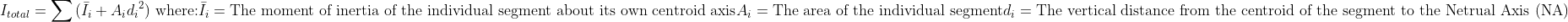 {I}_{total} = sum{(bar{I}_{i} + {A}_{i} {{d}_{i}}^{2})} textup{ where:}\ bar{I}_{i} = textup{The moment of inertia of the individual segment about its own centroid axis}\{A}_{i} = textup{The area of the individual segment}\{d}_{i} = textup{The vertical distance from the centroid of the segment to the Netrual Axis (NA)}